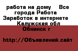работа на дому  - Все города Работа » Заработок в интернете   . Калужская обл.,Обнинск г.